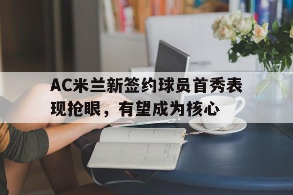C7娱乐下载-包含AC米兰新签约球员首秀表现抢眼，有望成为核心的词条