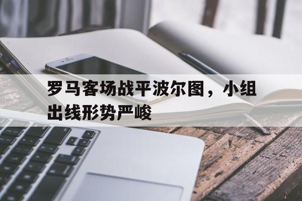 C7娱乐下载官网-罗马客场战平波尔图，小组出线形势严峻的简单介绍
