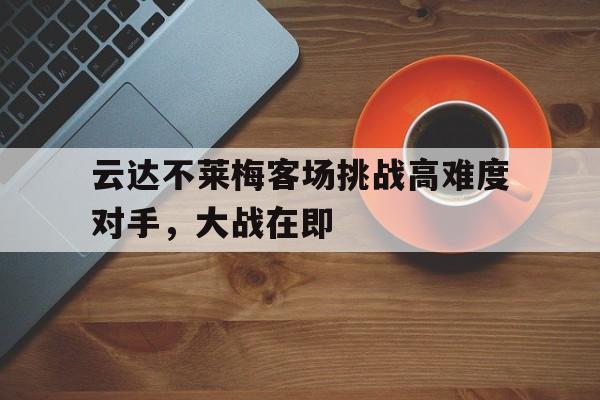 C7娱乐入口-关于云达不莱梅客场挑战高难度对手，大战在即的信息